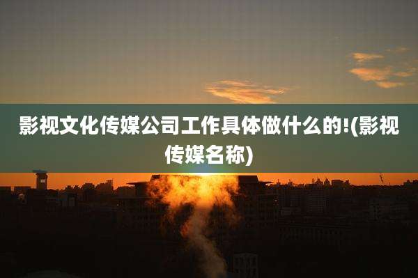 影视文化传媒公司工作具体做什么的!(影视传媒名称)