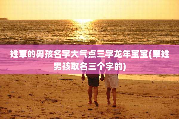 姓覃的男孩名字大气点三字龙年宝宝(覃姓男孩取名三个字的)