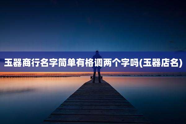 玉器商行名字简单有格调两个字吗(玉器店名)