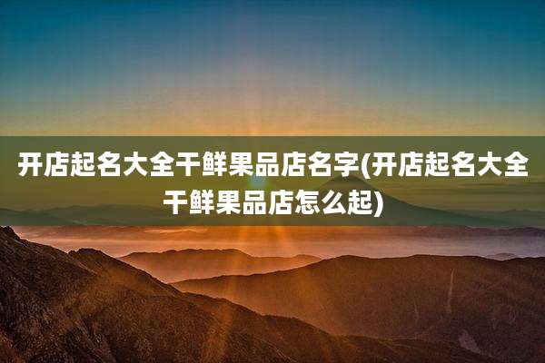 开店起名大全干鲜果品店名字(开店起名大全干鲜果品店怎么起)