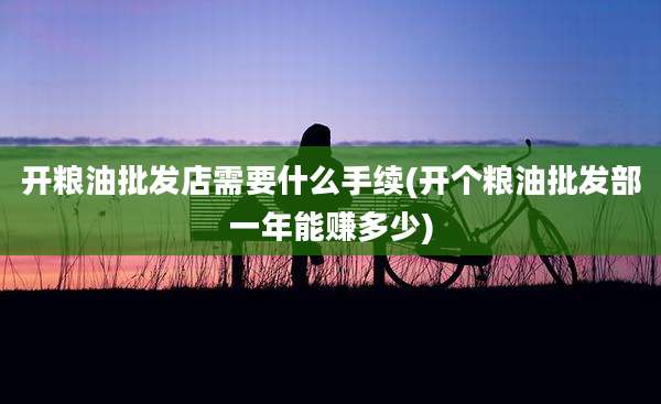 开粮油批发店需要什么手续(开个粮油批发部一年能赚多少)