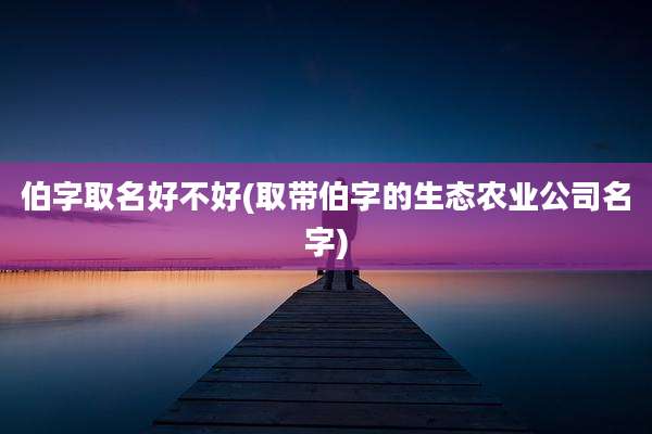 伯字取名好不好(取带伯字的生态农业公司名字)