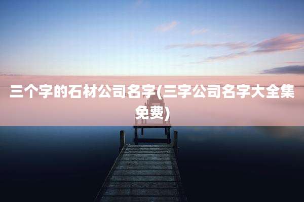 三个字的石材公司名字(三字公司名字大全集免费)