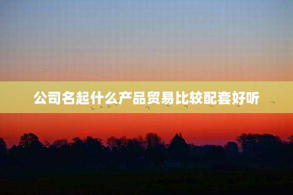 公司名起什么产品贸易比较配套好听