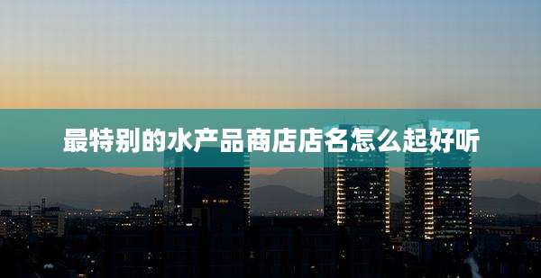 最特别的水产品商店店名怎么起好听
