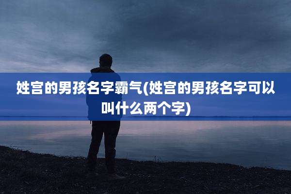 姓宫的男孩名字霸气(姓宫的男孩名字可以叫什么两个字)
