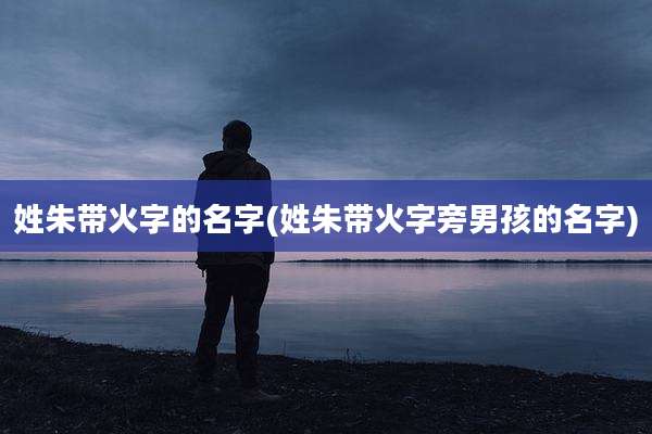姓朱带火字的名字(姓朱带火字旁男孩的名字)