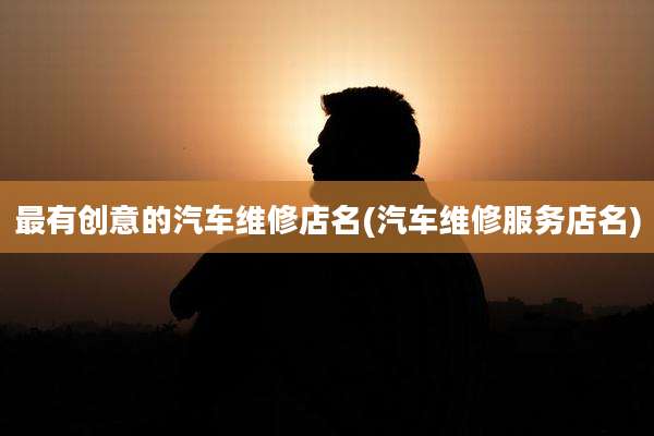 最有创意的汽车维修店名(汽车维修服务店名)