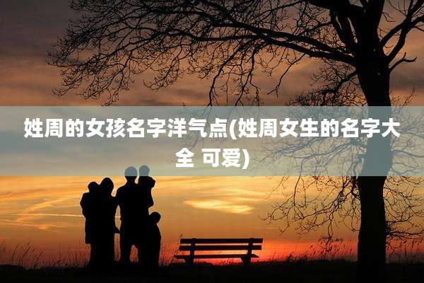 姓周的女孩名字洋气点(姓周女生的名字大全 可爱)