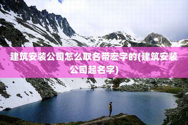 建筑安装公司怎么取名带宏字的(建筑安装公司起名字)