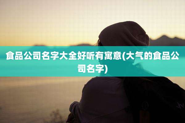 食品公司名字大全好听有寓意(大气的食品公司名字)