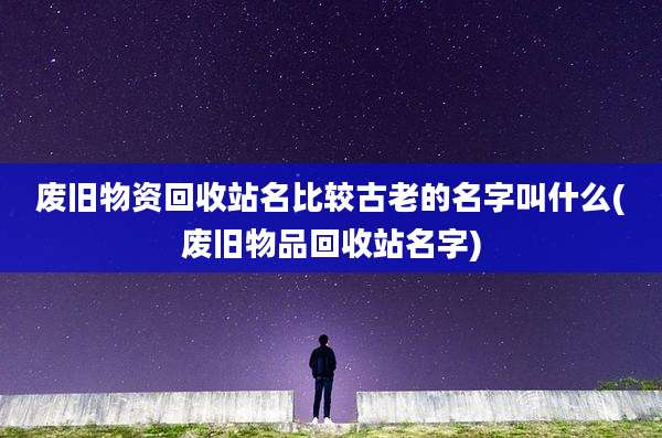 废旧物资回收站名比较古老的名字叫什么(废旧物品回收站名字)
