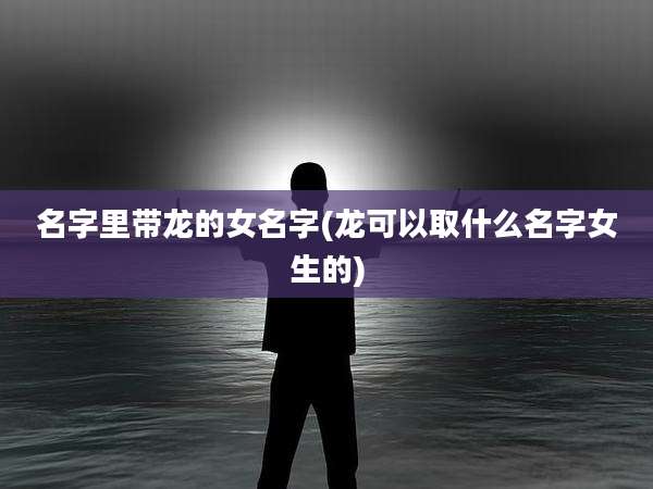 名字里带龙的女名字(龙可以取什么名字女生的)