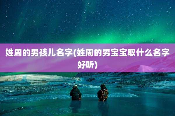 姓周的男孩儿名字(姓周的男宝宝取什么名字好听)