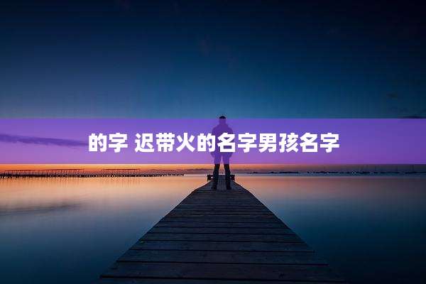 的字 迟带火的名字男孩名字