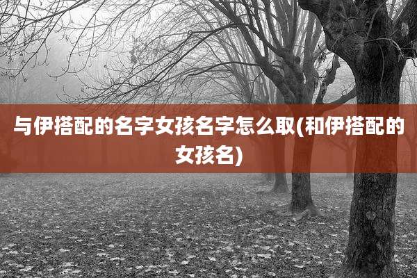 与伊搭配的名字女孩名字怎么取(和伊搭配的女孩名)