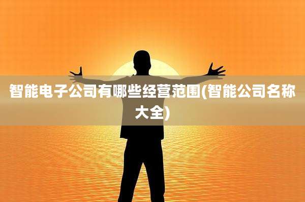 智能电子公司有哪些经营范围(智能公司名称大全)