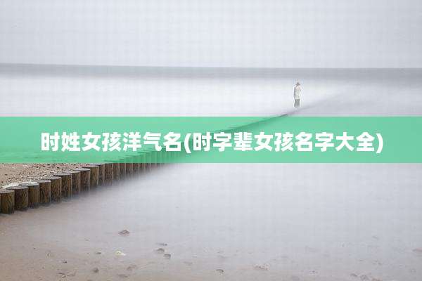时姓女孩洋气名(时字辈女孩名字大全)