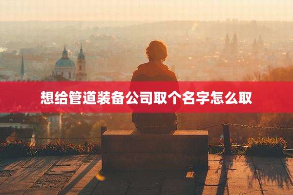 想给管道装备公司取个名字怎么取