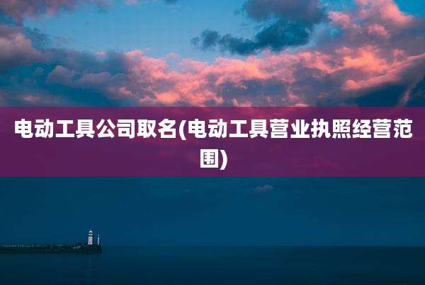 电动工具公司取名(电动工具营业执照经营范围)