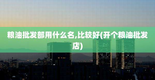 粮油批发部用什么名,比较好(开个粮油批发店)