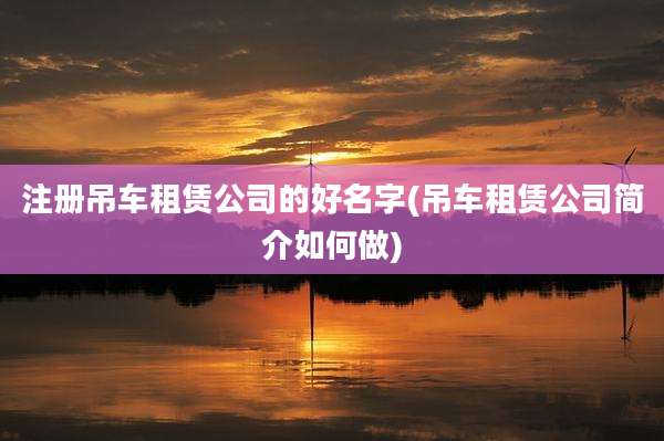注册吊车租赁公司的好名字(吊车租赁公司简介如何做)