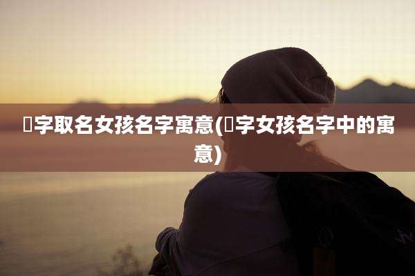 曈字取名女孩名字寓意(涴字女孩名字中的寓意)