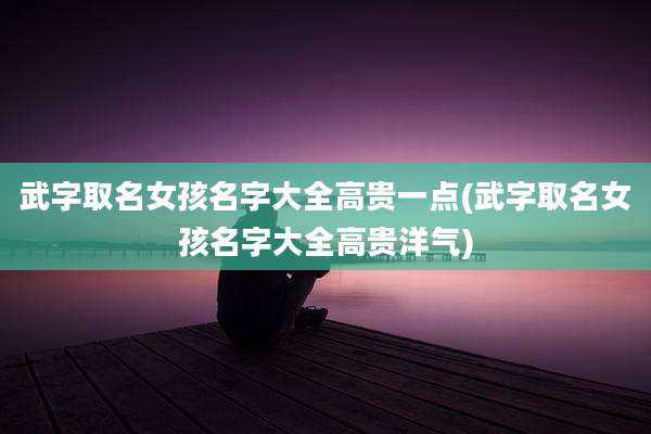 武字取名女孩名字大全高贵一点(武字取名女孩名字大全高贵洋气)