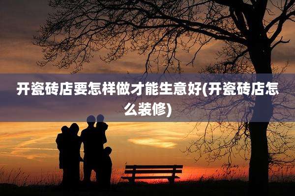 开瓷砖店要怎样做才能生意好(开瓷砖店怎么装修)