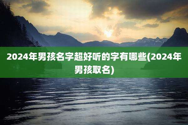 2024年男孩名字超好听的字有哪些(2024年男孩取名)