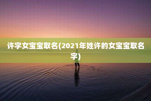 许字女宝宝取名(2021年姓许的女宝宝取名字)