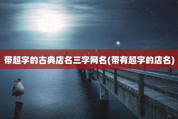 带超字的古典店名三字网名(带有超字的店名)