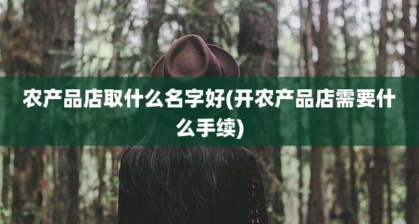 农产品店取什么名字好(开农产品店需要什么手续)