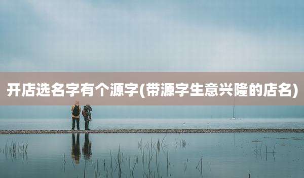 开店选名字有个源字(带源字生意兴隆的店名)