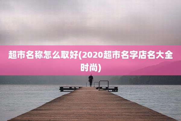 超市名称怎么取好(2020超市名字店名大全时尚)