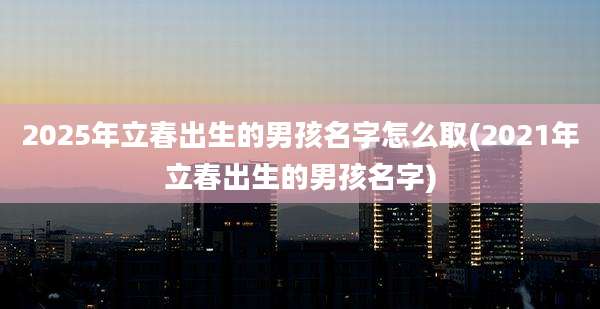 2025年立春出生的男孩名字怎么取(2021年立春出生的男孩名字)
