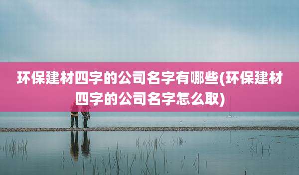 环保建材四字的公司名字有哪些(环保建材四字的公司名字怎么取)