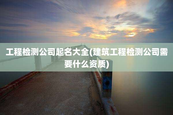 工程检测公司起名大全(建筑工程检测公司需要什么资质)