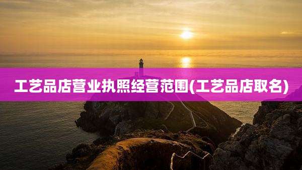 工艺品店营业执照经营范围(工艺品店取名)