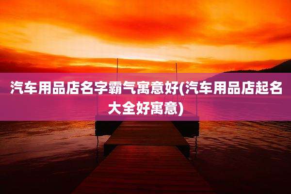 汽车用品店名字霸气寓意好(汽车用品店起名大全好寓意)