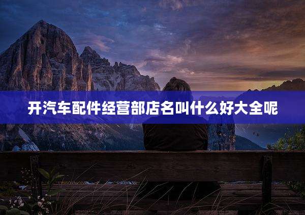 开汽车配件经营部店名叫什么好大全呢