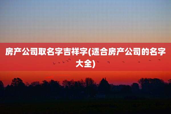 房产公司取名字吉祥字(适合房产公司的名字大全)