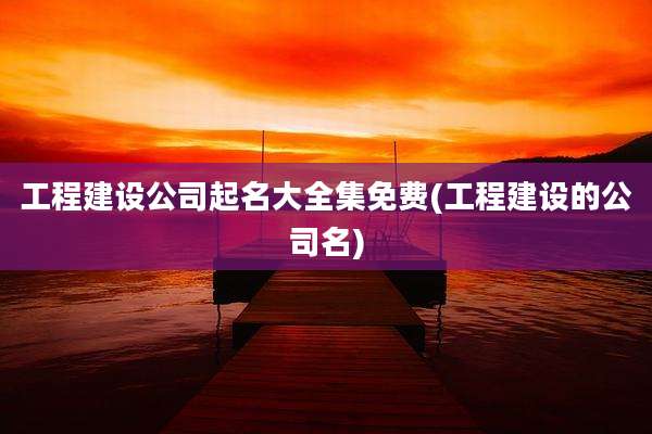 工程建设公司起名大全集免费(工程建设的公司名)