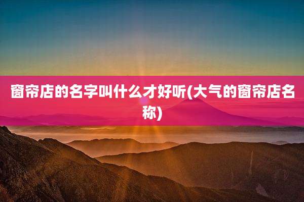 窗帘店的名字叫什么才好听(大气的窗帘店名称)