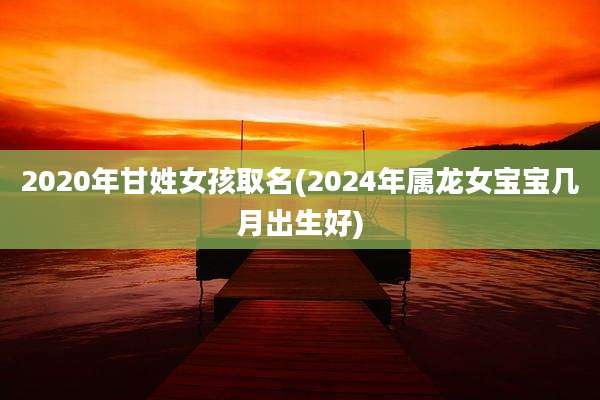 2020年甘姓女孩取名(2024年属龙女宝宝几月出生好)