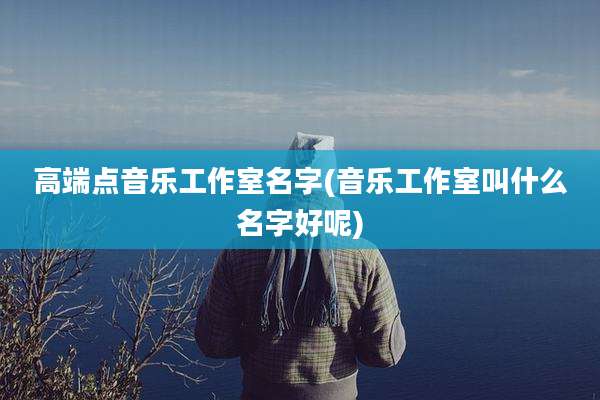高端点音乐工作室名字(音乐工作室叫什么名字好呢)