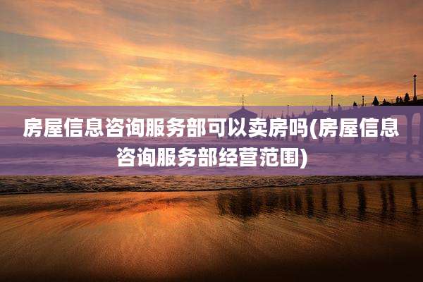 房屋信息咨询服务部可以卖房吗(房屋信息咨询服务部经营范围)