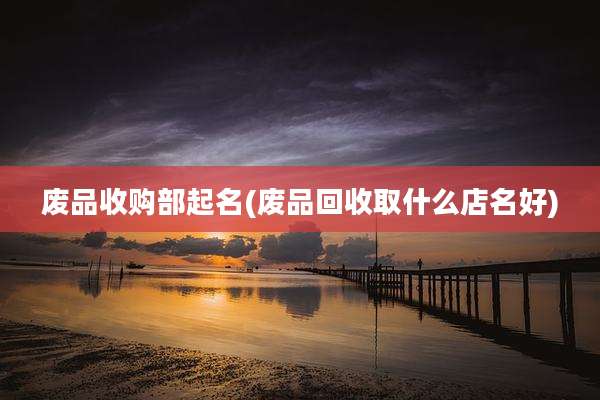 废品收购部起名(废品回收取什么店名好)