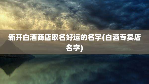 新开白酒商店取名好运的名字(白酒专卖店名字)
