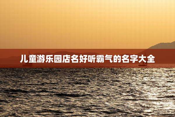 儿童游乐园店名好听霸气的名字大全